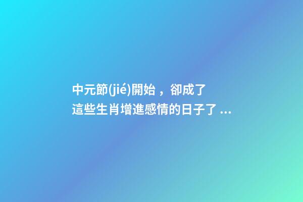中元節(jié)開始，卻成了這些生肖增進感情的日子了？-第1張-觀點-玄機派